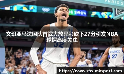 文班亚马法国队首战大放异彩砍下27分引发NBA球探高度关注